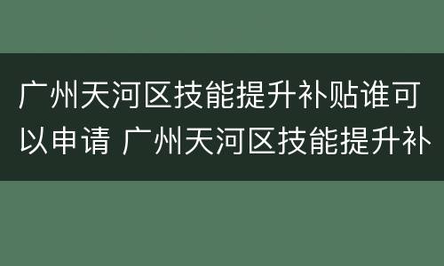 广州天河区技能提升补贴谁可以申请 广州天河区技能提升补贴谁可以申请呢