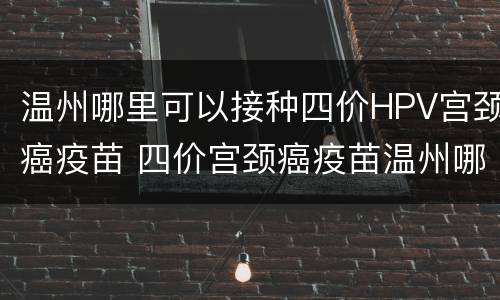 温州哪里可以接种四价HPV宫颈癌疫苗 四价宫颈癌疫苗温州哪里预约