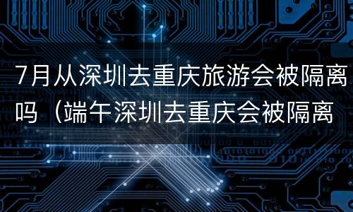 7月从深圳去重庆旅游会被隔离吗（端午深圳去重庆会被隔离吗）