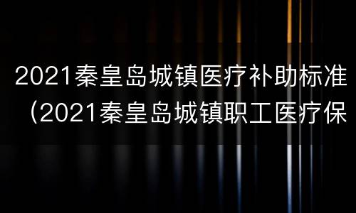 2021秦皇岛城镇医疗补助标准（2021秦皇岛城镇职工医疗保险）