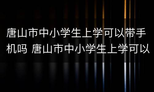 唐山市中小学生上学可以带手机吗 唐山市中小学生上学可以带手机吗现在