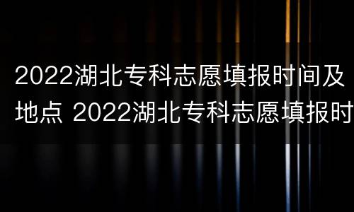 2022湖北专科志愿填报时间及地点 2022湖北专科志愿填报时间及地点表