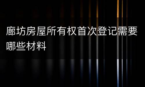 廊坊房屋所有权首次登记需要哪些材料