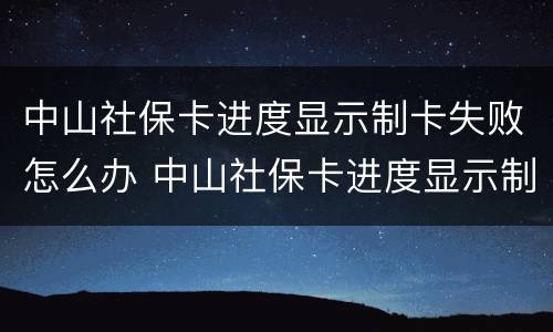 中山社保卡进度显示制卡失败怎么办 中山社保卡进度显示制卡失败怎么办呢