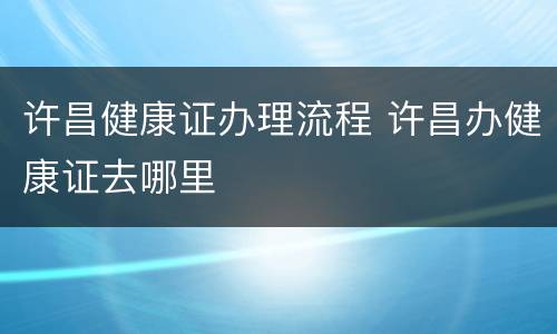 许昌健康证办理流程 许昌办健康证去哪里