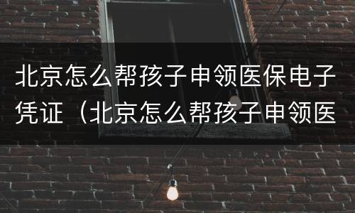 北京怎么帮孩子申领医保电子凭证（北京怎么帮孩子申领医保电子凭证呢）