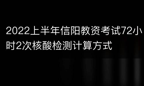 2022上半年信阳教资考试72小时2次核酸检测计算方式