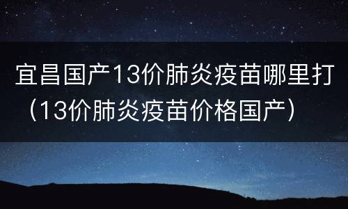 宜昌国产13价肺炎疫苗哪里打（13价肺炎疫苗价格国产）