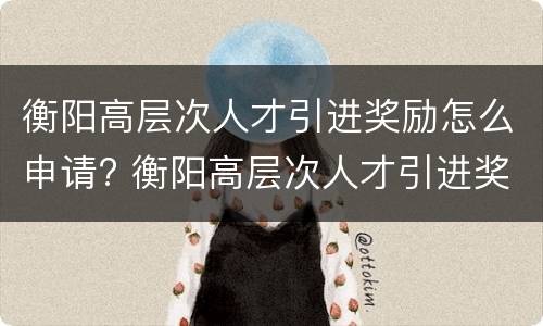 衡阳高层次人才引进奖励怎么申请? 衡阳高层次人才引进奖励怎么申请的