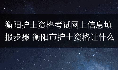 衡阳护士资格考试网上信息填报步骤 衡阳市护士资格证什么时候发