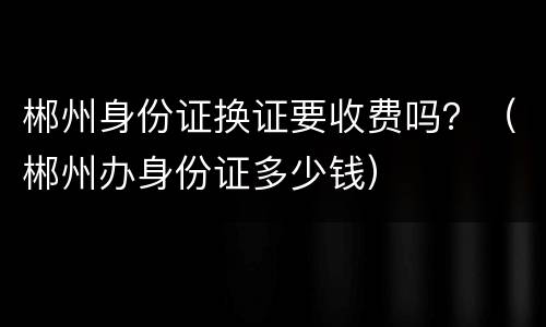 郴州身份证换证要收费吗？（郴州办身份证多少钱）