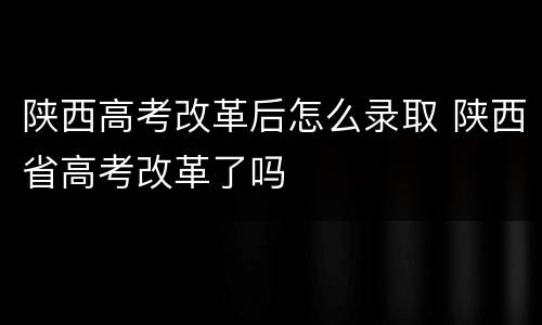陕西高考改革后怎么录取 陕西省高考改革了吗