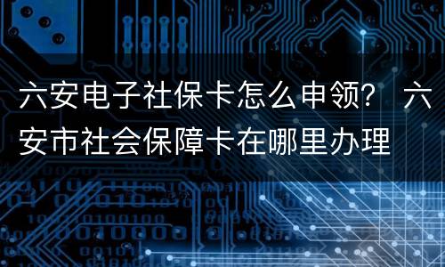 六安电子社保卡怎么申领？ 六安市社会保障卡在哪里办理