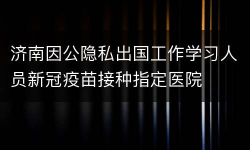 济南因公隐私出国工作学习人员新冠疫苗接种指定医院