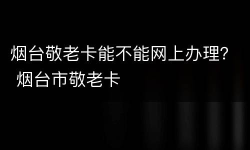 烟台敬老卡能不能网上办理？ 烟台市敬老卡
