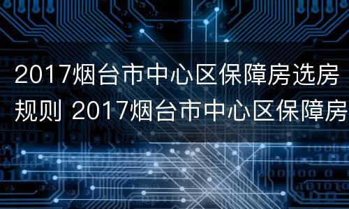 2017烟台市中心区保障房选房规则 2017烟台市中心区保障房选房规则解读