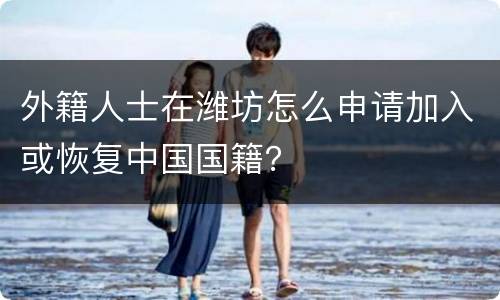 外籍人士在潍坊怎么申请加入或恢复中国国籍？