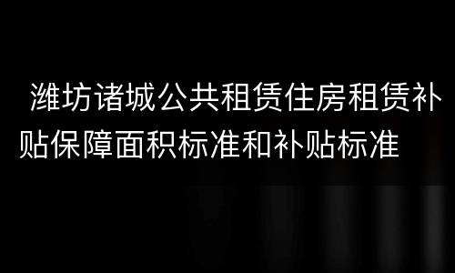  潍坊诸城公共租赁住房租赁补贴保障面积标准和补贴标准
