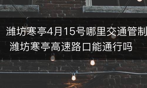 潍坊寒亭4月15号哪里交通管制 潍坊寒亭高速路口能通行吗