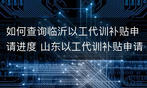 如何查询临沂以工代训补贴申请进度 山东以工代训补贴申请流程