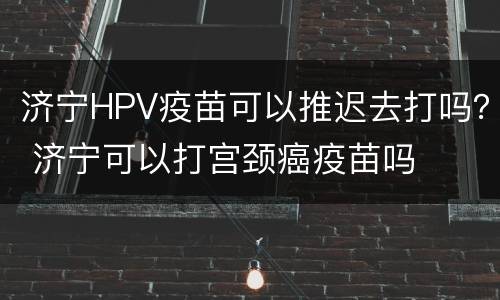 济宁HPV疫苗可以推迟去打吗？ 济宁可以打宫颈癌疫苗吗