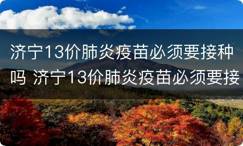 济宁13价肺炎疫苗必须要接种吗 济宁13价肺炎疫苗必须要接种吗