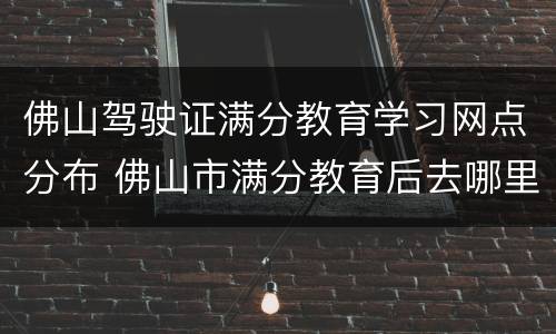 佛山驾驶证满分教育学习网点分布 佛山市满分教育后去哪里考试