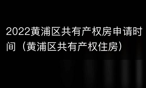 2022黄浦区共有产权房申请时间（黄浦区共有产权住房）