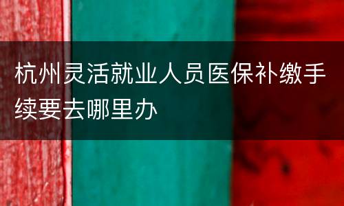 杭州灵活就业人员医保补缴手续要去哪里办