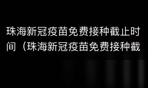 珠海新冠疫苗免费接种截止时间（珠海新冠疫苗免费接种截止时间查询）