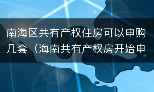 南海区共有产权住房可以申购几套（海南共有产权房开始申购了吗）