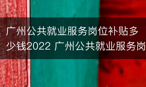 广州公共就业服务岗位补贴多少钱2022 广州公共就业服务岗位补贴多少钱2022下半年