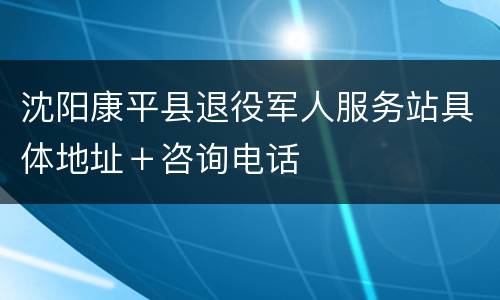 沈阳康平县退役军人服务站具体地址＋咨询电话