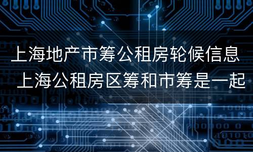 上海地产市筹公租房轮候信息 上海公租房区筹和市筹是一起轮候