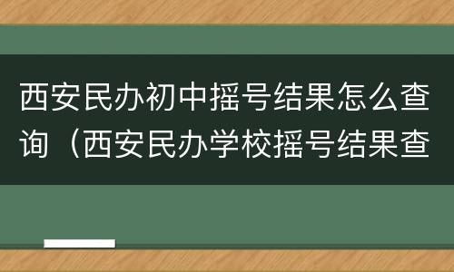 西安民办初中摇号结果怎么查询（西安民办学校摇号结果查询）