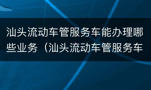 汕头流动车管服务车能办理哪些业务（汕头流动车管服务车能办理哪些业务呢）