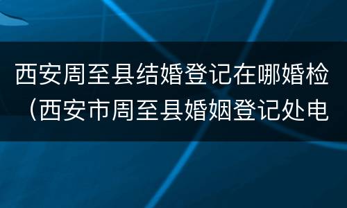 西安周至县结婚登记在哪婚检（西安市周至县婚姻登记处电话）
