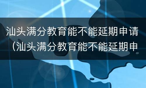 汕头满分教育能不能延期申请（汕头满分教育能不能延期申请入学）
