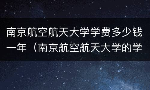南京航空航天大学学费多少钱一年（南京航空航天大学的学费）