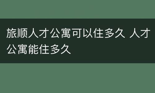 旅顺人才公寓可以住多久 人才公寓能住多久