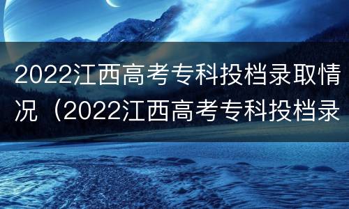 2022江西高考专科投档录取情况（2022江西高考专科投档录取情况如何）
