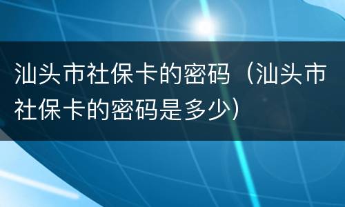 汕头市社保卡的密码（汕头市社保卡的密码是多少）