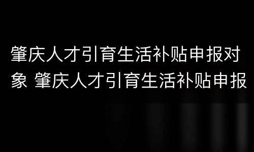 肇庆人才引育生活补贴申报对象 肇庆人才引育生活补贴申报对象有哪些