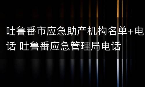 吐鲁番市应急助产机构名单+电话 吐鲁番应急管理局电话