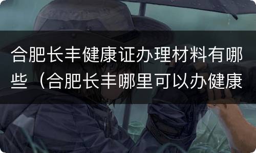合肥长丰健康证办理材料有哪些（合肥长丰哪里可以办健康证）