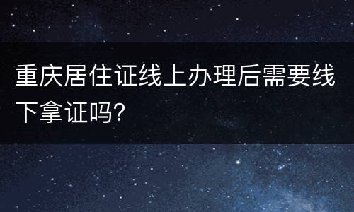 重庆居住证线上办理后需要线下拿证吗？