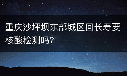 重庆沙坪坝东部城区回长寿要核酸检测吗？