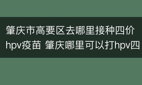 肇庆市高要区去哪里接种四价hpv疫苗 肇庆哪里可以打hpv四价疫苗
