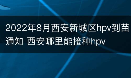 2022年8月西安新城区hpv到苗通知 西安哪里能接种hpv