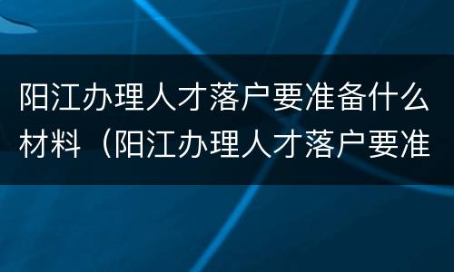 阳江办理人才落户要准备什么材料（阳江办理人才落户要准备什么材料和手续）